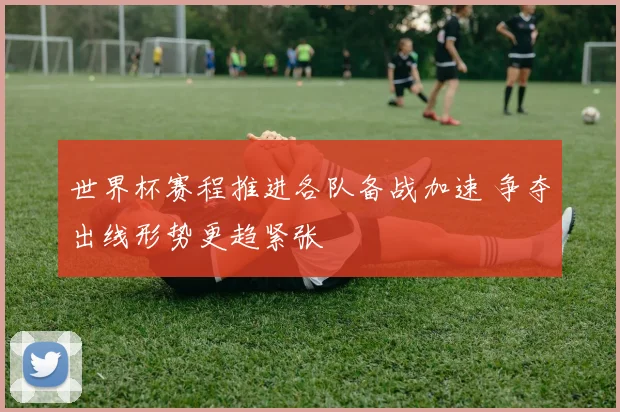 世界杯赛程推进各队备战加速 争夺出线形势更趋紧张