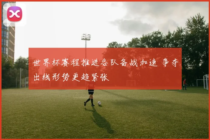 世界杯赛程推进各队备战加速 争夺出线形势更趋紧张
