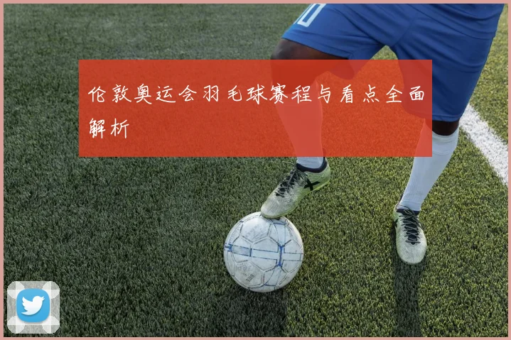 伦敦奥运会羽毛球赛程与看点全面解析