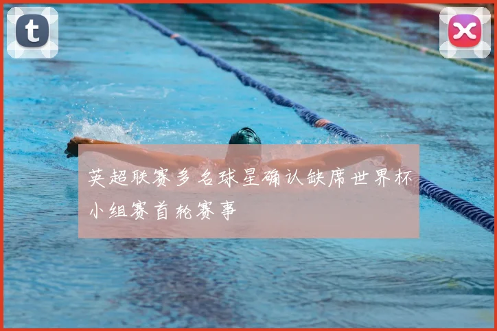 英超联赛多名球星确认缺席世界杯小组赛首轮赛事