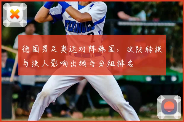 德国男足奥运对阵韩国，攻防转换与换人影响出线与分组排名