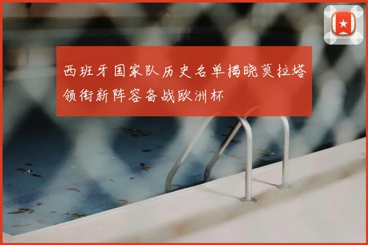 西班牙国家队历史名单揭晓莫拉塔领衔新阵容备战欧洲杯
