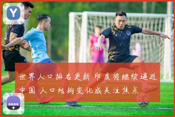 世界人口排名更新 印度将继续逼近中国 人口结构变化成关注焦点