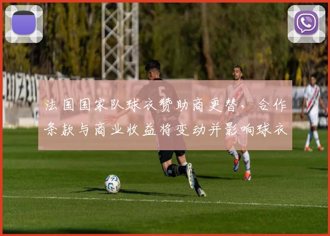 法国国家队球衣赞助商更替，合作条款与商业收益将变动并影响球衣定价
