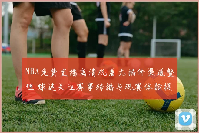 NBA免费直播高清观看无插件渠道整理 球迷关注赛事转播与观赛体验提升