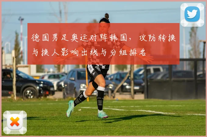 德国男足奥运对阵韩国，攻防转换与换人影响出线与分组排名