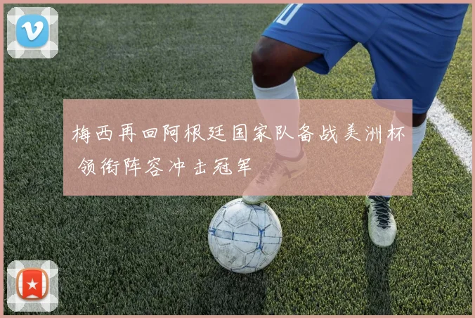 梅西再回阿根廷国家队备战美洲杯 领衔阵容冲击冠军