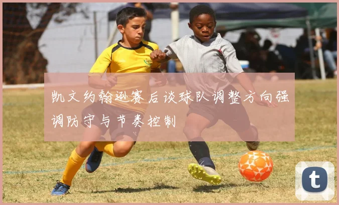 凯文约翰逊赛后谈球队调整方向强调防守与节奏控制