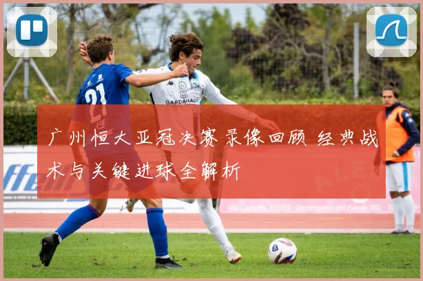 广州恒大亚冠决赛录像回顾 经典战术与关键进球全解析
