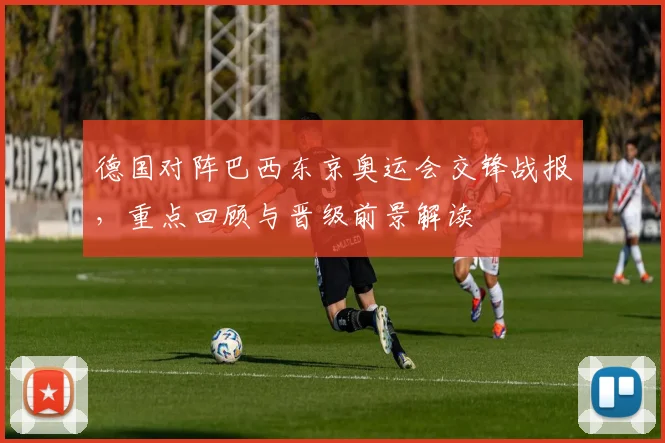 德国对阵巴西东京奥运会交锋战报，重点回顾与晋级前景解读