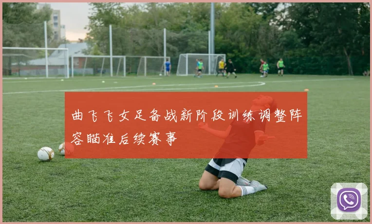 曲飞飞女足备战新阶段训练调整阵容瞄准后续赛事