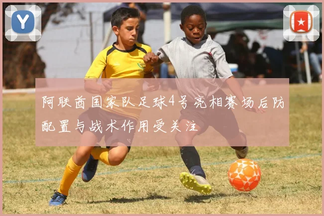 阿联酋国家队足球4号亮相赛场后防配置与战术作用受关注