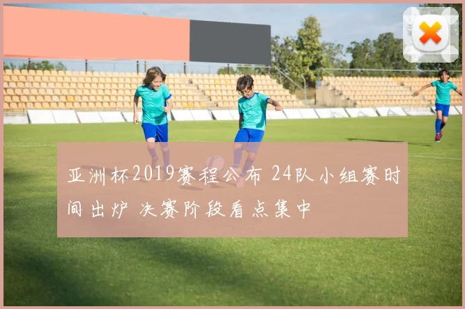 亚洲杯2019赛程公布 24队小组赛时间出炉 决赛阶段看点集中