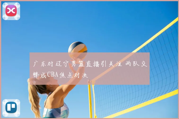 广东对辽宁男篮直播引关注 两队交锋成CBA焦点对决