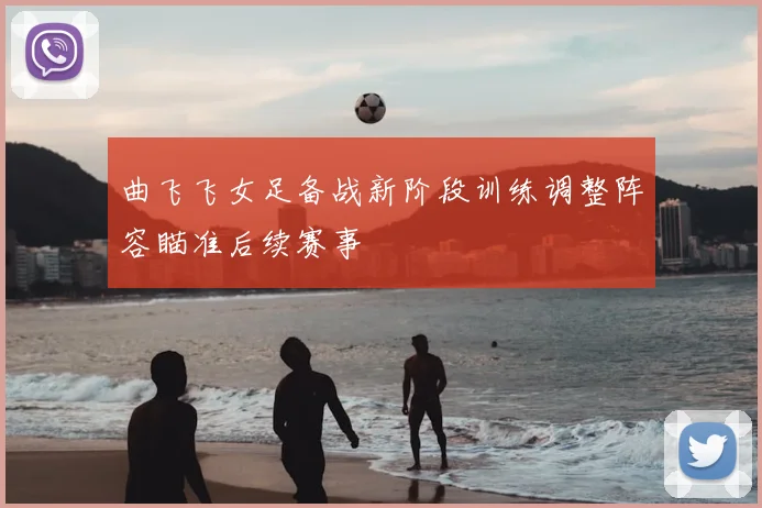 曲飞飞女足备战新阶段训练调整阵容瞄准后续赛事