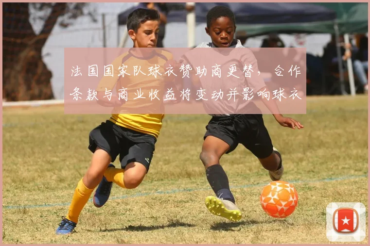 法国国家队球衣赞助商更替，合作条款与商业收益将变动并影响球衣定价