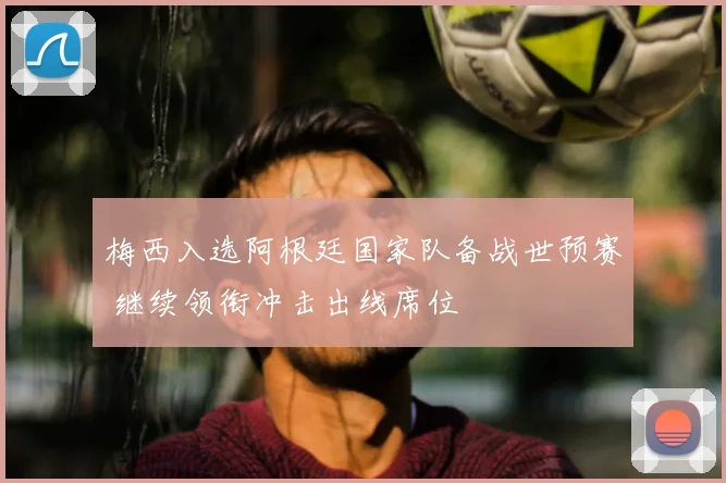 梅西入选阿根廷国家队备战世预赛 继续领衔冲击出线席位