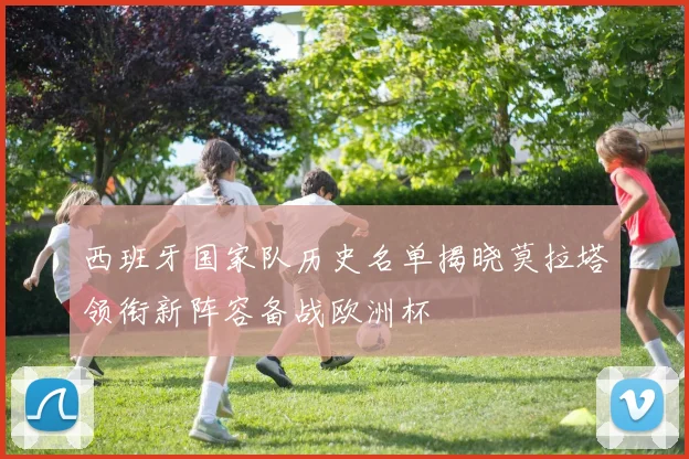 西班牙国家队历史名单揭晓莫拉塔领衔新阵容备战欧洲杯